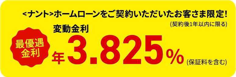 さらに！<ナント>ホームローンをご契約いただいたお客さま限定！ (契約後1年以内に限る) 最優遇金利 変動金利 年3.825% (保証料を含む)
