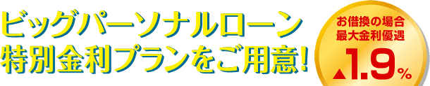 ビッグパーソナルローン特別金利プランをご用意！ お借換の場合最大金利優遇▲1.9％