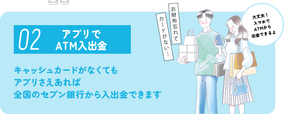 02 アプリでATM入出金 キャッシュカードがなくてもアプリさえあれば全国のセブン銀行から入出金できます