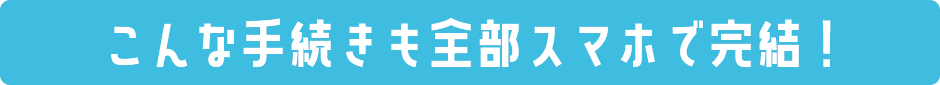 こんな手続きも全部スマホで完結！