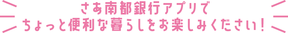 さあ南都銀行アプリでちょっと便利な暮らしをお楽しみください！