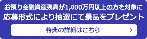 お預り金融資産残高が1,000万円以上の方を対象に応募形式により抽選にて景品をプレゼント 特典の詳細はこちら