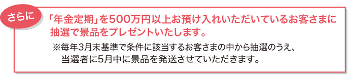 さらに「年金定期」を500万円以上お預け入れいただいているお客さまに抽選で景品をプレゼントいたします。※毎年3月末基準で条件に該当するお客さまの中から抽選のうえ、当選者に5月中に景品を発送させていただきます。
