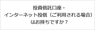 投資信託口座・インターネット投信（ご利用される場合）はお持ちですか？