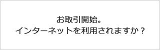 お取引開始。インターネットを利用されますか？