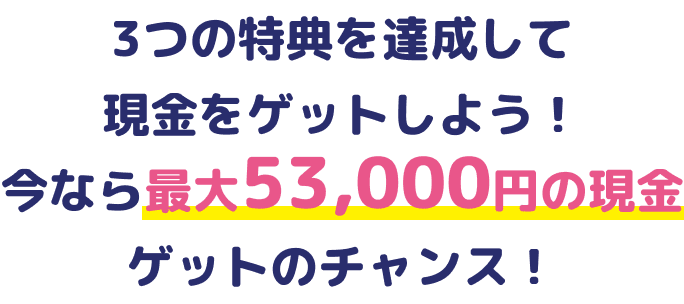 3つの特典を達成して現金をゲットしよう！今なら最大53,000円の現金ゲットのチャンス！