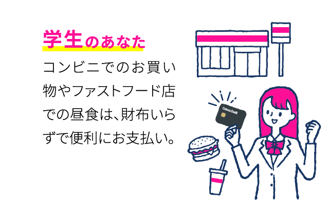 学生のあなた コンビニでのお買い物やファーストフード店での昼食は、財布いらずで便利にお支払い。