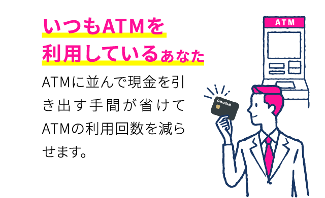 いつもATMを利用しているあなた ATMに並んで現金を引き出す手間が省けてATMの利用回数を減らせます。