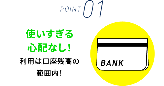 POINT 01 使いすぎる心配なし！利用は口座残高の範囲内！