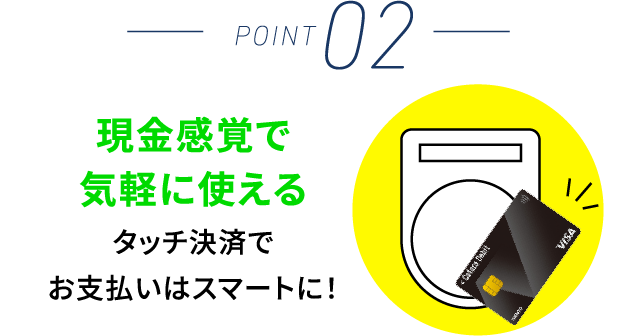 POINT 02 現金感覚で気軽に使えるタッチ決済でお支払いはスマートに！