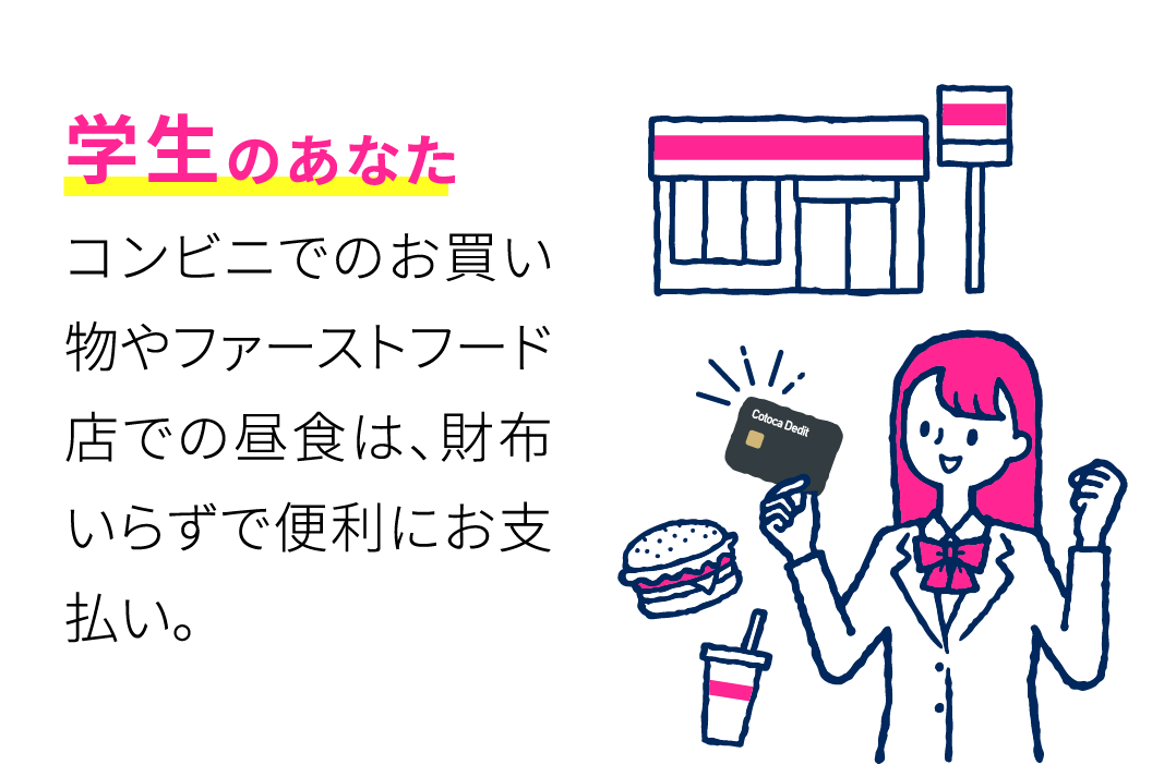 学生のあなた コンビニでのお買い物やファーストフード店での昼食は、財布いらずで便利にお支払い。