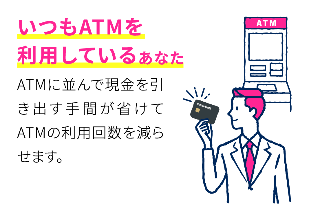 いつもATMを利用しているあなた ATMに並んで現金を引き出す手間が省けてATMの利用回数を減らせます。