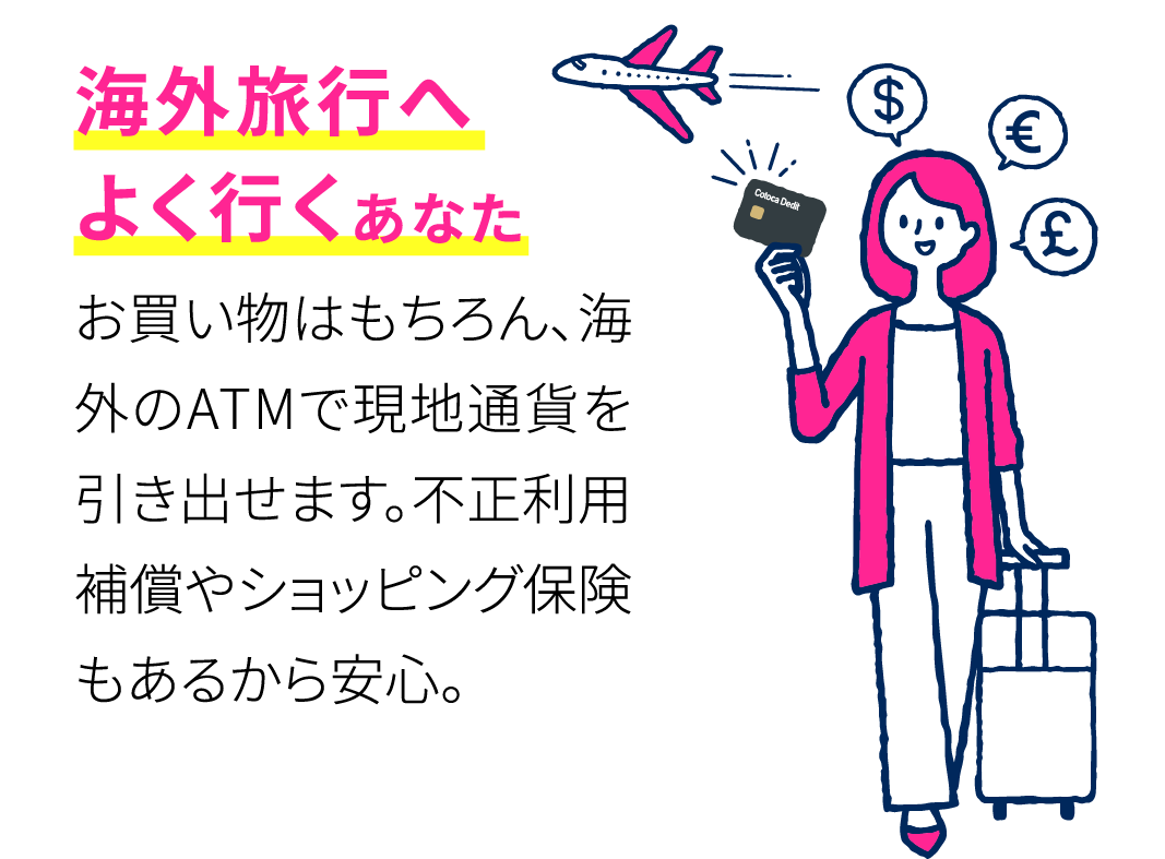 海外旅行へよく行くあなた お買い物はもちろん、海外のATMで現地通貨を引き出せます。不正利用補償やショッピング保険もあるから安心。