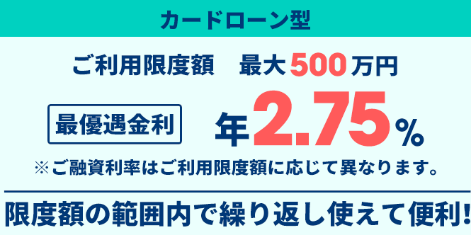 カードローン型ご利用限度額最大500万円最優遇金利年2.75％※ご融資利率はご利用限度額に応じて異なります。限度額の範囲内で繰り返し使えて便利！