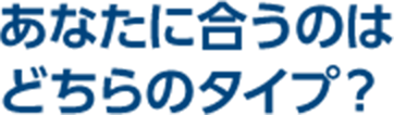 あなたに合うのはどちらのタイプ？