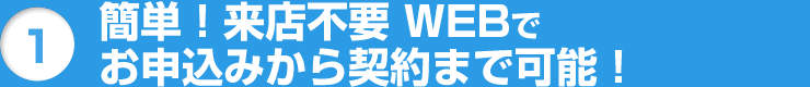 1 簡単!来店不要 WEBでお申込みから契約まで可能!
