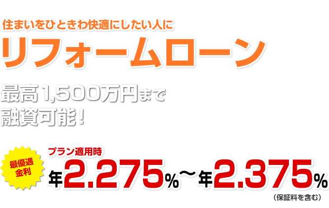 住まいをひときわ快適にしたい人に リフォームローン 最高1,500万円まで融資可能！ 最優遇適用金利 プラン適用時最大引き下げ金利 年1.875～年1.975％（保証料を含む）