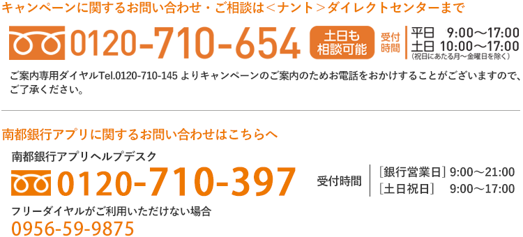 キャンペーンに関するお問い合わせ・ご相談は＜ナント＞ダイレクトセンターまで 0120-710-654、南都銀行アプリに関するお問い合わせは南都銀行アプリヘルプデスクまで　0120-710-397