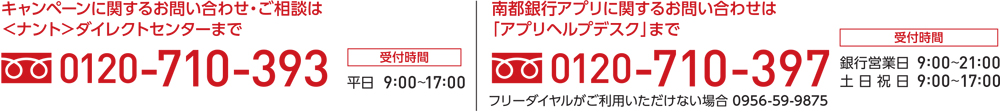 キャンペーンに関するお問い合わせ・ご相談は＜ナント＞ダイレクトセンターまで 0120-710-393、南都銀行アプリに関するお問い合わせは「アプリヘルプデスク」まで 0120-710-397