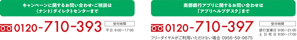 キャンペーンに関するお問い合わせ・ご相談は＜ナント＞ダイレクトセンターまで 0120-710-393、南都銀行アプリに関するお問い合わせは「アプリヘルプデスク」まで 0120-710-397