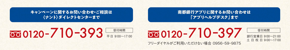 キャンペーンに関するお問い合わせ・ご相談は＜ナント＞ダイレクトセンターまで 0120-710-393、南都銀行アプリに関するお問い合わせは「アプリヘルプデスク」まで 0120-710-397
