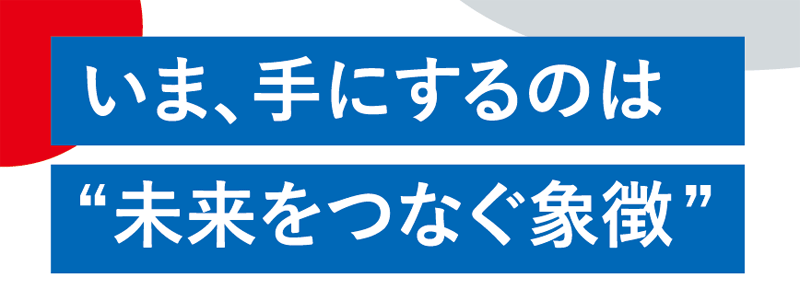 いま、手にするのは”未来をつなぐ象徴”