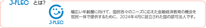 J-FLECとは、幅広い年齢層に向けて、国民各々のニーズに応えた金融経済教育の機会を官民一体で提供するために、2024年4月に設立された国の認可法人です。
