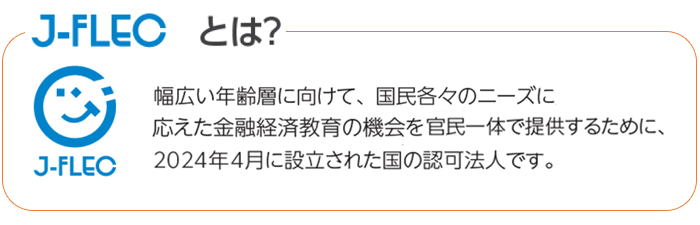 J-FLECとは、幅広い年齢層に向けて、国民各々のニーズに応えた金融経済教育の機会を官民一体で提供するために、2024年4月に設立された国の認可法人です。