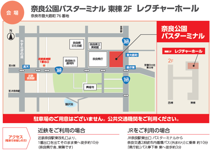 会場：奈良公園バスターミナル 東棟2F　レクチャーホール　奈良市登大路町76 番地　駐車場のご用意はございません。公共交通機関をご利用ください。