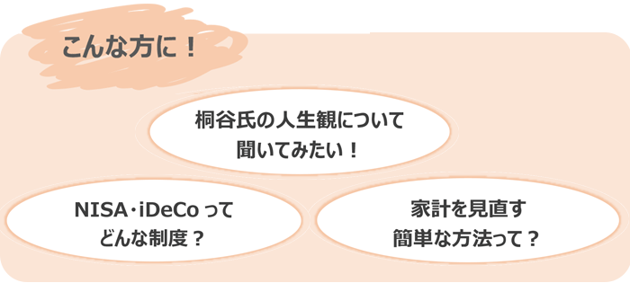 「桐谷氏の人生観について聞いてみたい！」「NISA・iDeCoってどんな制度か知りたい」「家計を見直す簡単な方法を知りたい」という方に！